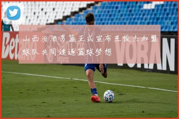 山西汾酒男篮正式宣布王俊杰加盟球队共同追逐篮球梦想