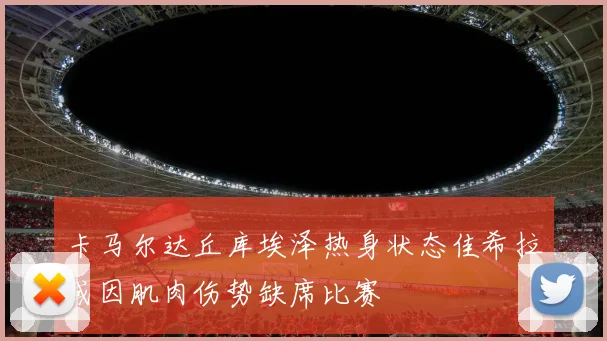卡马尔达丘库埃泽热身状态佳希拉或因肌肉伤势缺席比赛