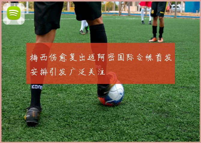 梅西伤愈复出迈阿密国际合练首发安排引发广泛关注