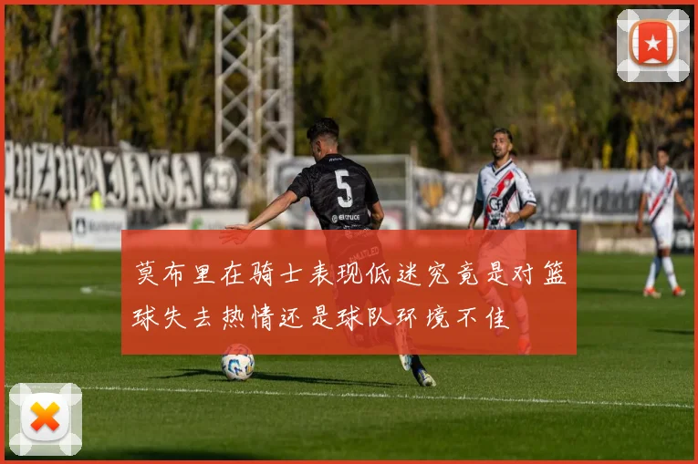 莫布里在骑士表现低迷究竟是对篮球失去热情还是球队环境不佳