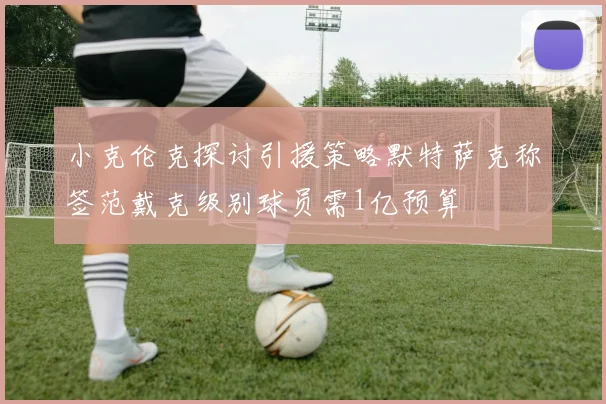 小克伦克探讨引援策略默特萨克称签范戴克级别球员需1亿预算