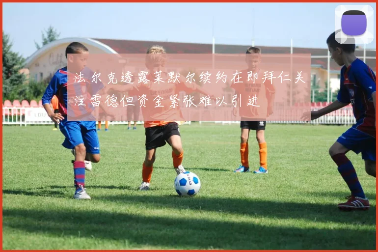 法尔克透露莱默尔续约在即拜仁关注雷德但资金紧张难以引进