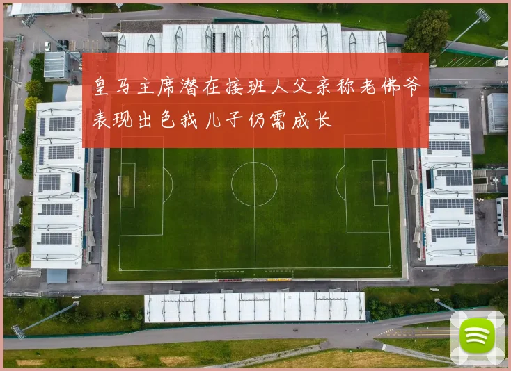皇马主席潜在接班人父亲称老佛爷表现出色我儿子仍需成长
