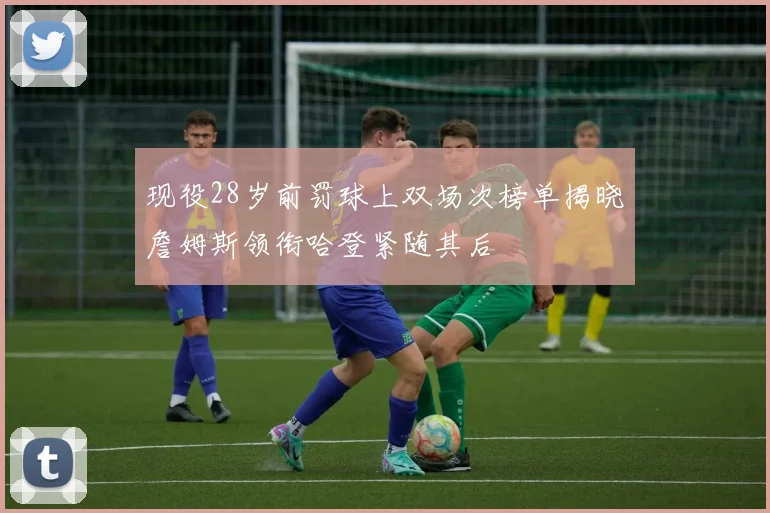 现役28岁前罚球上双场次榜单揭晓詹姆斯领衔哈登紧随其后