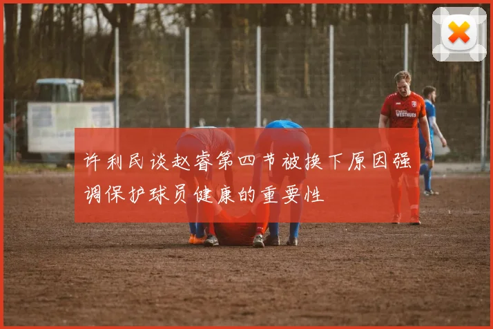 许利民谈赵睿第四节被换下原因强调保护球员健康的重要性