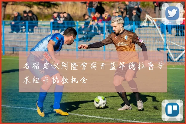 名宿建议阿隆索离开蓝军德拉普寻求纽卡执教机会