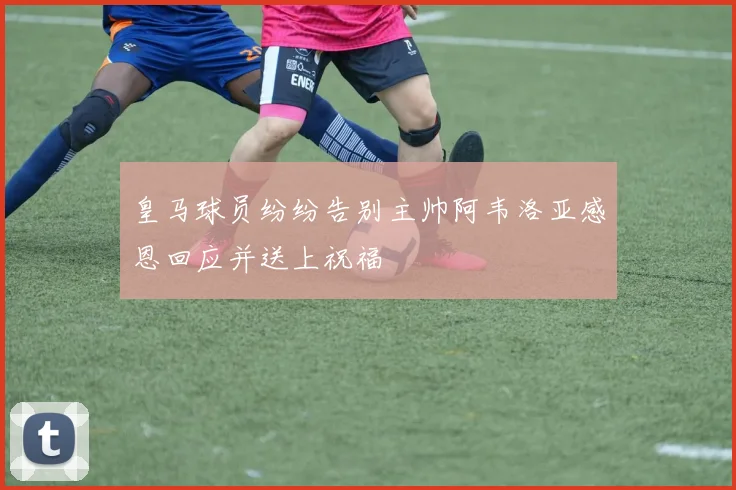 皇马球员纷纷告别主帅阿韦洛亚感恩回应并送上祝福