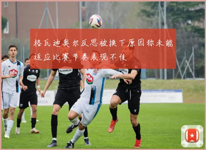格瓦迪奥尔反思被换下原因称未能适应比赛节奏表现不佳