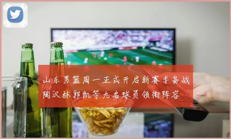 山东男篮周一正式开启新赛季备战陶汉林郭凯等九名球员领衔阵容