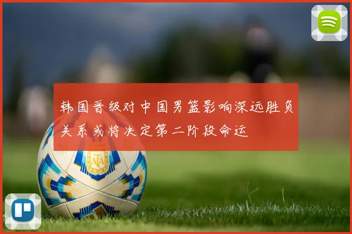 韩国晋级对中国男篮影响深远胜负关系或将决定第二阶段命运