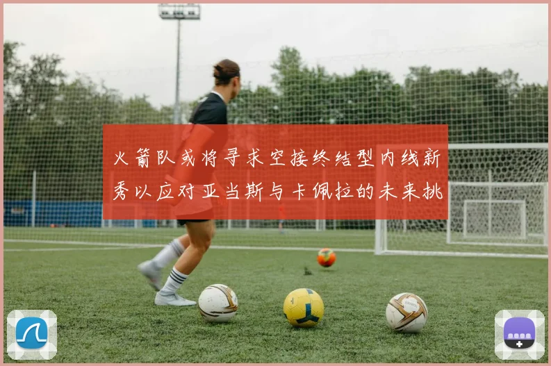火箭队或将寻求空接终结型内线新秀以应对亚当斯与卡佩拉的未来挑战