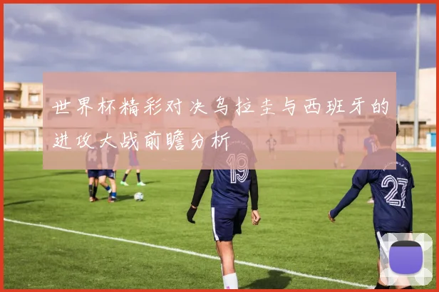 世界杯精彩对决乌拉圭与西班牙的进攻大战前瞻分析