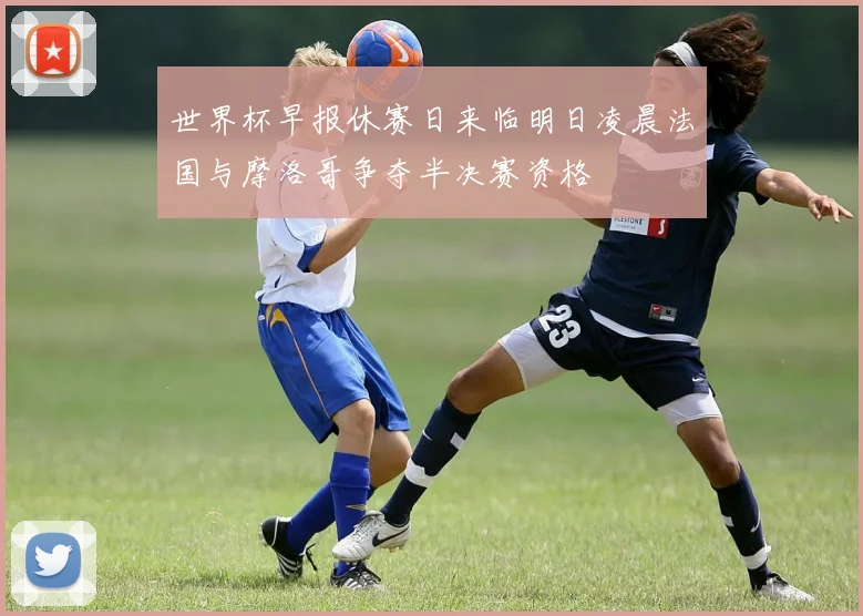 世界杯早报休赛日来临明日凌晨法国与摩洛哥争夺半决赛资格