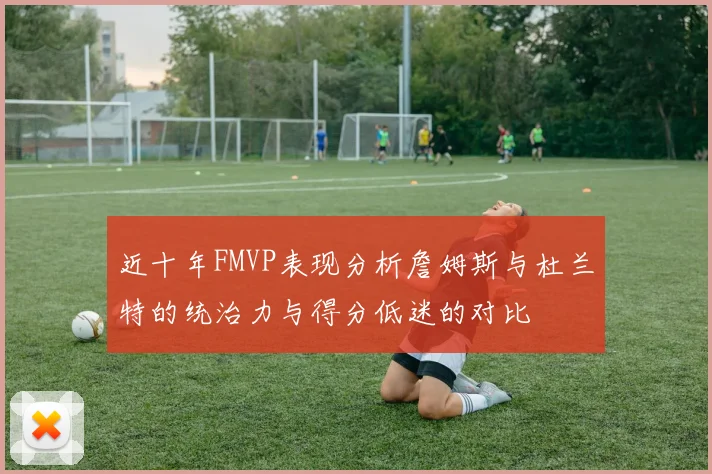 近十年FMVP表现分析詹姆斯与杜兰特的统治力与得分低迷的对比