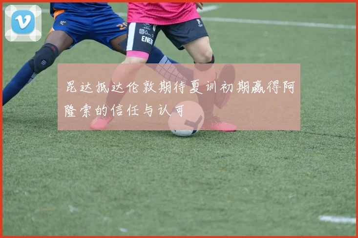 昆达抵达伦敦期待夏训初期赢得阿隆索的信任与认可