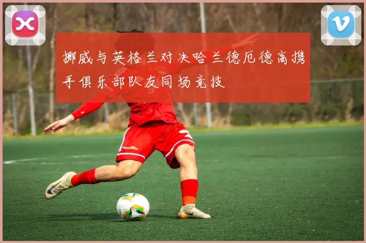 挪威与英格兰对决哈兰德厄德高携手俱乐部队友同场竞技