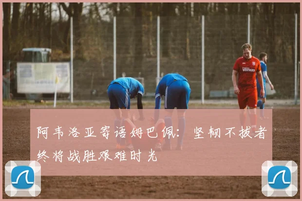 阿韦洛亚寄语姆巴佩：坚韧不拔者终将战胜艰难时光